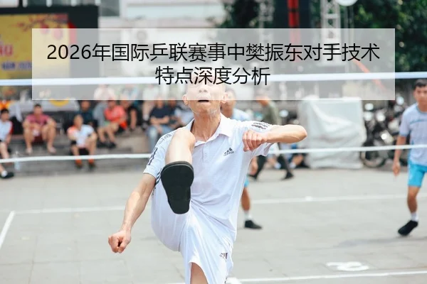 2026年国际乒联赛事中樊振东对手技术特点深度分析