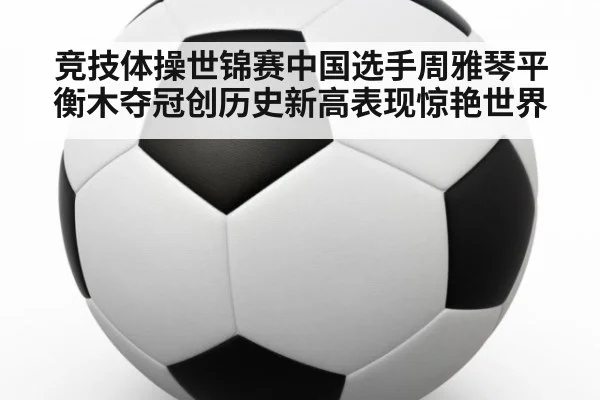 竞技体操世锦赛中国选手周雅琴平衡木夺冠创历史新高表现惊艳世界