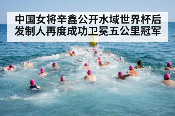 中国女将辛鑫公开水域世界杯后发制人再度成功卫冕五公里冠军